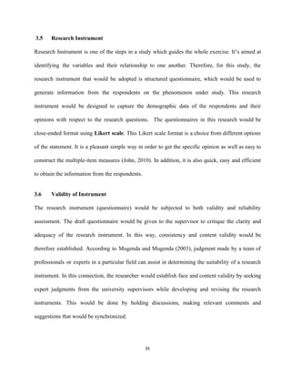  3.5  Research Instrument  
Research Instrument is one of the steps in a study which guides the whole exercise. It’s aimed at                                   
identifying the variables and their relationship to one another. Therefore, for this study, the                           
research instrument that would be adopted is structured questionnaire, which would be used to                           
generate information from the respondents on the phenomenon under study. This research                       
instrument would be designed to capture the demographic data of the respondents and their                           
opinions with respect to the research questions. The questionnaires in this research would be                           
close­ended format using ​Likert scale​. This Likert scale format is a choice from different options                             
of the statement. It is a pleasant simple way in order to get the specific opinion as well as easy to                                         
construct the multiple­item measures (John, 2010). In addition, it is also quick, easy and efficient                             
to obtain the information from the respondents. 
 
3.6 Validity of Instrument 
The research instrument (questionnaire) would be subjected to both validity and reliability                       
assessment. The draft questionnaire would be given to the supervisor to critique the clarity and                             
adequacy of the research instrument. In this way, consistency and content validity would be                           
therefore established. According to Mugenda and Mugenda (2003), judgment made by a team of                           
professionals or experts in a particular field can assist in determining the suitability of a research                               
instrument. In this connection, the researcher would establish face and content validity by seeking                           
expert judgments from the university supervisors while developing and revising the research                       
instruments. This would be done by holding discussions, making relevant comments and                       
suggestions that would be synchronized. 
 
35 
 
 