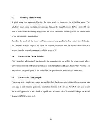  
3.7 Reliability of Instrument 
A pilot study was conducted before the main study to determine the reliability score. The                             
reliability index score was reached. Statistical Package for Social Sciences (SPSS) version 16 was                           
used to evaluate the reliability analysis and the result shows that reliability scale test for the items                                 
of the questionnaire score is high. 
Based on the result, all the items variables are considering good reliability because they fall under                               
the Cronbach‘s Alpha range of 0.9. Thus, the research instrument used for the study is reliable as it                                   
is more than the generally accepted reliability score of 0.7 
3.8 Procedures for Data Collection 
The researcher administered questionnaire to residents who are within the environment where                       
telecommunication Cell Sites are constructed and operated around Lagos, South­West Nigeria. The                       
respondents that participated in the study filled the questionnaire and retrieved on the spot. 
 
3.9 Procedure for Data Analysis  
Frequency table, simple percentage was used to describe demographic data while mean score was                           
also used to rank research questions. Inferential statistics of T­Test and ANOVA were used to test                               
the stated hypothesis at 0.05 level of significance with the aid of Statistical Package for Social                               
Sciences (SPSS) version 16.0.  
 
 
 
 
 
36 
 
 