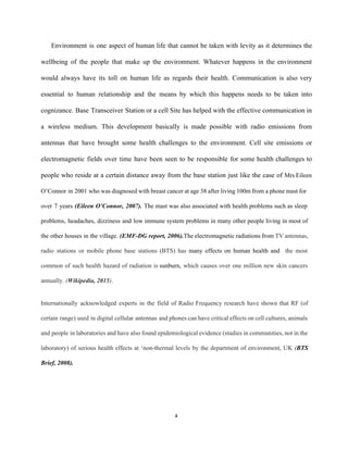 Environment is one aspect of human life that cannot be taken with levity as it determines the                                   
wellbeing of the people that make up the environment. Whatever happens in the environment                           
would always have its toll on human life as regards their health. Communication is also very                               
essential to human relationship and the means by which this happens needs to be taken into                               
cognizance. Base Transceiver Station or a cell Site has helped with the effective communication in                             
a wireless medium. This development basically is made possible with radio emissions from                         
antennas that have brought some health challenges to the environment. Cell site emissions or                           
electromagnetic fields over time have been seen to be responsible for some health challenges to                             
people who reside at a certain distance away from the base station just like the case of ​Mrs Eileen                                     
O’Connor in 2001 who was diagnosed with breast cancer at age 38 after living 100m from a phone mast for                                       
over 7 years ​(Eileen O’Connor, 2007). ​The mast was also associated with health problems such as sleep                                 
problems, headaches, dizziness and low immune system problems in many other people living in most of                               
the other houses in the village. ​(EMF­DG report, 2006).​The electromagnetic radiations from ​TV antennas,                           
radio stations or mobile phone base stations (BTS) has ​many effects on human health and ​the most                                 
common of such health hazard of radiation is ​sunburn​, which causes over one million new skin cancers                               
annually​. (​Wikipedia, 2015​)​. 
   
Internationally acknowledged experts in the field of Radio Frequency research have shown that RF (of                             
certain range) used in digital cellular antennas and phones can have critical effects on cell cultures, animals                                 
and people in laboratories and have also found epidemiological evidence (studies in communities, not in the                               
laboratory) of serious health effects at ‘non­thermal levels by the department of environment, UK (​BTS                             
Brief, 2008). 
   
4 
 
 