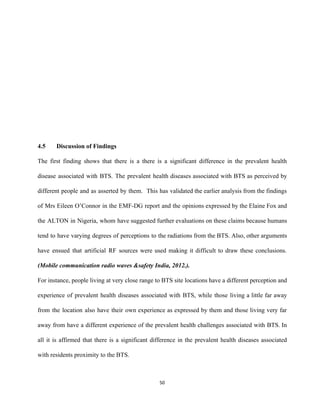  
 
 
 
 
 
 
4.5 Discussion of Findings 
The first finding shows that there is a there is a significant difference in the prevalent health                                 
disease associated with BTS. The prevalent health diseases associated with BTS as perceived by                           
different people and as asserted by them. This has validated the earlier analysis from ​the findings                               
of ​Mrs Eileen O’Connor in the EMF­DG report and the opinions expressed by the ​Elaine Fox and                                 
the ALTON in Nigeria, whom have suggested further evaluations on these claims because humans                           
tend to have varying degrees of perceptions to the radiations from the BTS. ​Also, other arguments                               
have ensued that artificial RF sources were used making it difficult to draw these conclusions.                             
(Mobile communication radio waves &safety India, 2012.). 
For instance, people living at very close range to BTS site locations have a different perception and                                 
experience of prevalent health diseases associated with BTS, while those living a little far away                             
from the location also have their own experience as expressed by them and those living very far                                 
away from have a different experience of the prevalent health challenges associated with BTS. In                             
all it is affirmed that there is a significant difference in the prevalent health diseases associated                               
with residents proximity to the BTS.   
50 
 
 