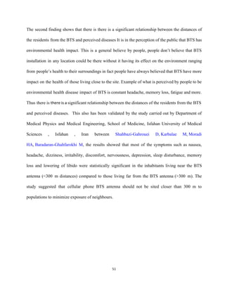 The second finding shows that there is there is a significant relationship between the distances of                               
the residents from the BTS and perceived diseases It is in the perception of the public that BTS has                                     
environmental health impact. This is a general believe by people, people don’t believe that BTS                             
installation in any location could be there without it having its effect on the environment ranging                               
from people’s health to their surroundings in fact people have always believed that BTS have more                               
impact on the health of those living close to the site. Example of what is perceived by people to be                                       
environmental health disease impact of BTS is constant headache, memory loss, fatigue and more.                           
Thus there is ​there is a ​significant relationship between the distances of the residents from the BTS                                 
and perceived diseases. This also has been validated by the study carried out by Department of                               
Medical Physics and Medical Engineering, School of Medicine, Isfahan University of Medical                       
Sciences , Isfahan , Iran between ​Shahbazi­Gahrouei D​, ​Karbalae M​, ​Moradi                 
HA​, ​Baradaran­Ghahfarokhi M​, the results showed that most of the symptoms such as nausea,                         
headache, dizziness, irritability, discomfort, nervousness, depression, sleep disturbance, memory                 
loss and lowering of libido were statistically significant in the inhabitants living near the BTS                             
antenna (<300 m distances) compared to those living far from the BTS antenna (>300 m). The                           
study suggested that cellular phone BTS antenna should not be sited closer than 300 m to                             
populations to minimize exposure of neighbours. 
 
 
 
 
 
51 
 
 
