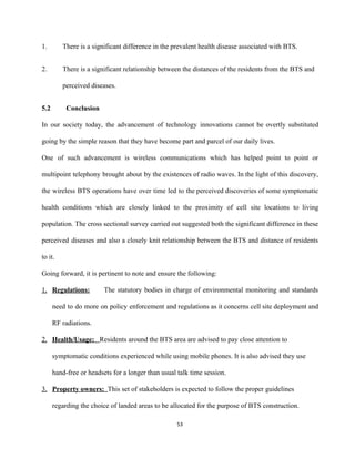 1. There is a significant difference in the prevalent health disease associated with BTS. 
2. There is a significant relationship between the distances of the residents from the BTS and 
perceived diseases. 
5.2   Conclusion 
 
In our society today, the advancement of technology innovations cannot be overtly substituted                         
going by the simple reason that they have become part and parcel of our daily lives.  
One of such advancement is wireless communications which has helped point to point or                           
multipoint telephony brought about by the existences of radio waves. In the light of this discovery,                               
the wireless BTS operations have over time led to the perceived discoveries of some symptomatic                             
health conditions which are closely linked to the proximity of cell site locations to living                             
population. The cross sectional survey carried out suggested both the significant difference in these                           
perceived diseases and also a closely knit relationship between the BTS and distance of residents                             
to it. 
Going forward, it is pertinent to note and ensure the following: 
1. Regulations: The statutory bodies in charge of environmental monitoring and standards                       
need to do more on policy enforcement and regulations as it concerns cell site deployment and                               
RF radiations. 
2. Health/Usage:   ​Residents around the BTS area are advised to pay close attention to 
symptomatic conditions experienced while using mobile phones. It is also advised they use 
hand­free or headsets for a longer than usual talk time session. 
3. Property owners:  ​This set of stakeholders is expected to follow the proper guidelines 
regarding the choice of landed areas to be allocated for the purpose of BTS construction.  
53 
 
 