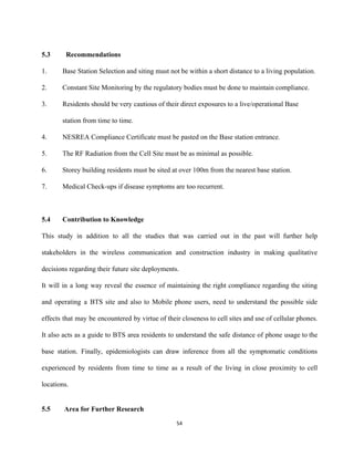  
5.3   Recommendations 
 
1.  Base Station Selection and siting must not be within a short distance to a living population. 
2.  Constant Site Monitoring by the regulatory bodies must be done to maintain compliance.  
3.  Residents should be very cautious of their direct exposures to a live/operational Base 
station from time to time.  
4.  NESREA Compliance Certificate must be pasted on the Base station entrance.  
5.  The RF Radiation from the Cell Site must be as minimal as possible.  
6.  Storey building residents must be sited at over 100m from the nearest base station. 
7.  Medical Check­ups if disease symptoms are too recurrent.  
 
5.4 Contribution to Knowledge  
 
This study in addition to all the studies that was carried out in the past will further help                                   
stakeholders in the wireless communication and construction industry in making qualitative                     
decisions regarding their future site deployments. 
It will in a long way reveal the essence of maintaining the right compliance regarding the siting                                 
and operating a BTS site and also to Mobile phone users, need to understand the possible side                                 
effects that may be encountered by virtue of their closeness to cell sites and use of cellular phones.                                   
It also acts as a guide to BTS area residents to understand the safe distance of phone usage to the                                       
base station. Finally, epidemiologists can draw inference from all the symptomatic conditions                       
experienced by residents from time to time as a result of the living in close proximity to cell                                   
locations. 
 
5.5  Area for Further Research 
54 
 
 