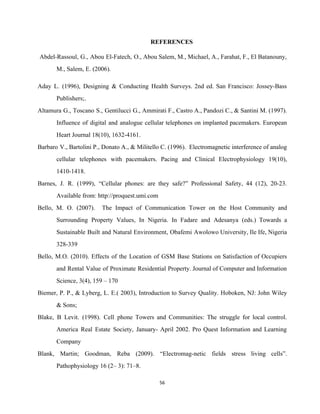 REFERENCES 
Abdel­Rassoul, G., Abou El­Fatech, O., Abou Salem, M., Michael, A., Farahat, F., El Batanouny,                             
M., Salem, E. (2006).  
Aday L. (1996), Designing & Conducting Health Surveys. 2nd ed. San Francisco: Jossey­Bass                         
Publishers;. 
Altamura G., Toscano S., Gentilucci G., Ammirati F., Castro A., Pandozi C., & Santini M. (1997).                               
Influence of digital and analogue cellular telephones on implanted pacemakers. European                     
Heart Journal 18(10), 1632­4161. 
Barbaro V., Bartolini P., Donato A., & Militello C. (1996). Electromagnetic interference of analog                           
cellular telephones with pacemakers. Pacing and Clinical Electrophysiology 19(10),                 
1410­1418. 
Barnes, J. R. (1999), “Cellular phones: are they safe?” Professional Safety, 44 (12), 20­23.                           
Available from: http://proquest.umi.com 
Bello, M. O. (2007). The Impact of Communication Tower on the Host Community and                           
Surrounding Property Values, In Nigeria. In Fadare and Adesanya (eds.) Towards a                       
Sustainable Built and Natural Environment, Obafemi Awolowo University, Ile Ife, Nigeria                     
328­339 
Bello, M.O. (2010). Effects of the Location of GSM Base Stations on Satisfaction of Occupiers                             
and Rental Value of Proximate Residential Property. Journal of Computer and Information                       
Science, 3(4), 159 – 170 
Biemer, P. P., & Lyberg, L. E.( 2003), Introduction to Survey Quality. Hoboken, NJ: John Wiley                               
& Sons;  
Blake, B Levit. (1998). Cell phone Towers and Communities: The struggle for local control.                           
America Real Estate Society, January­ April 2002. Pro Quest Information and Learning                       
Company 
Blank, Martin; Goodman, Reba (2009). “Electromag­netic fields stress living cells”.                   
Pathophysiology 16 (2– 3): 71–8.  
56 
 
 