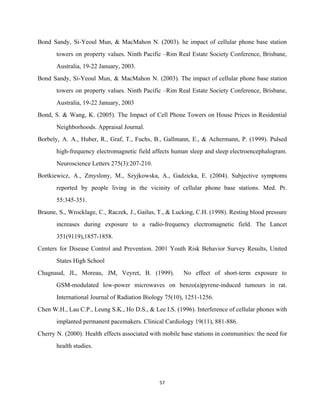 Bond Sandy, Si­Yeoul Mun, & MacMahon N. (2003). he impact of cellular phone base station                             
towers on property values. Ninth Pacific –Rim Real Estate Society Conference, Brisbane,                       
Australia, 19­22 January, 2003. 
Bond Sandy, Si­Yeoul Mun, & MacMahon N. (2003). The impact of cellular phone base station                             
towers on property values. Ninth Pacific –Rim Real Estate Society Conference, Brisbane,                       
Australia, 19­22 January, 2003 
Bond, S. & Wang, K. (2005). The Impact of Cell Phone Towers on House Prices in Residential                                 
Neighborhoods. Appraisal Journal. 
Borbely, A. A., Huber, R., Graf, T., Fuchs, B., Gallmann, E., & Achermann, P. (1999). Pulsed                               
high­frequency electromagnetic field affects human sleep and sleep electroencephalogram.                 
Neuroscience Letters 275(3):207­210. 
Bortkiewicz, A., Zmyslony, M., Szyjkowska, A., Gadzicka, E. (2004). Subjective symptoms                     
reported by people living in the vicinity of cellular phone base stations. Med. Pr.                           
55:345­351. 
Braune, S., Wrocklage, C., Raczek, J., Gailus, T., & Lucking, C.H. (1998). Resting blood pressure                             
increases during exposure to a radio­frequency electromagnetic field. The Lancet                   
351(9119),1857­1858. 
Centers for Disease Control and Prevention. 2001 Youth Risk Behavior Survey Results, United                         
States High School 
Chagnaud, JL, Moreau, JM, Veyret, B. (1999). No effect of short­term exposure to                         
GSM­modulated low­power microwaves on benzo(a)pyrene­induced tumours in rat.               
International Journal of Radiation Biology 75(10), 1251­1256. 
Chen W.H., Lau C.P., Leung S.K., Ho D.S., & Lee I.S. (1996). Interference of cellular phones with                                 
implanted permanent pacemakers. Clinical Cardiology 19(11), 881­886. 
Cherry N. (2000). Health effects associated with mobile base stations in communities: the need for                             
health studies. 
57 
 
 