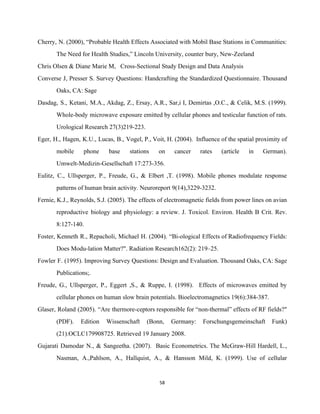 Cherry, N. (2000), “Probable Health Effects Associated with Mobil Base Stations in Communities:                         
The Need for Health Studies,” Lincoln University, counter bury, New­Zeeland 
Chris Olsen & Diane Marie M,   Cross­Sectional Study Design and Data Analysis 
Converse J, Presser S. Survey Questions: Handcrafting the Standardized Questionnaire. Thousand                     
Oaks, CA: Sage 
Dasdag, S., Ketani, M.A., Akdag, Z., Ersay, A.R., Sar,i I, Demirtas ,O.C., & Celik, M.S. (1999).                               
Whole­body microwave exposure emitted by cellular phones and testicular function of rats.                       
Urological Research 27(3)219­223. 
Eger, H., Hagen, K.U., Lucas, B., Vogel, P., Voit, H. (2004). Influence of the spatial proximity of                                 
mobile phone base stations on cancer rates (article in German).                   
Umwelt­Medizin­Gesellschaft 17:273­356. 
Eulitz, C., Ullsperger, P., Freude, G., & Elbert ,T. (1998). Mobile phones modulate response                           
patterns of human brain activity. Neuroreport 9(14),3229­3232. 
Fernie, K.J., Reynolds, S.J. (2005). The effects of electromagnetic fields from power lines on avian                             
reproductive biology and physiology: a review. J. Toxicol. Environ. Health B Crit. Rev.                         
8:127­140. 
Foster, Kenneth R., Repacholi, Michael H. (2004). “Bi­ological Effects of Radiofrequency Fields:                       
Does Modu­lation Matter?". Radiation Research162(2): 219–25.  
Fowler F. (1995). Improving Survey Questions: Design and Evaluation. Thousand Oaks, CA: Sage                         
Publications;. 
Freude, G., Ullsperger, P., Eggert ,S., & Ruppe, I. (1998). Effects of microwaves emitted by                             
cellular phones on human slow brain potentials. Bioelectromagnetics 19(6):384­387. 
Glaser, Roland (2005). “Are thermore­ceptors responsible for “non­thermal” effects of RF fields?"                       
(PDF). Edition Wissenschaft (Bonn, Germany: Forschungsgemeinschaft Funk)             
(21).OCLC179908725. Retrieved 19 January 2008. 
Gujarati Damodar N., & Sangeetha. (2007). Basic Econometrics. The McGraw­Hill Hardell, L.,                       
Nasman, A.,Pahlson, A., Hallquist, A., & Hansson Mild, K. (1999). Use of cellular                         
58 
 
 