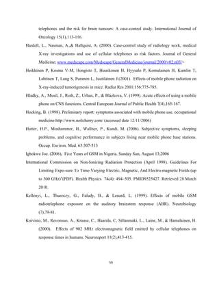 telephones and the risk for brain tumours: A case­control study. International Journal of                         
Oncology 15(1),113­116. 
Hardell, L., Nasman, A.,& Hallquist, A. (2000). Case­control study of radiology work, medical                         
X­ray investigations and use of cellular telephones as risk factors. Journal of General                         
Medicine; ​www.medscape.com/Medscape/GeneralMedicine/journal/2000/v02.n03/​>  
Heikkinen P, Kosma V­M, Hongisto T, Huuskonen H, Hyysalo P, Komulainen H, Kumlin T,                           
Lahtinen T, Lang S, Puranen L, Juutilainen J.(2001). Effects of mobile phone radiation on                           
X­ray­induced tumorigenesis in mice. Radiat Res 2001:156:775­785. 
Hladky, A., Musil, J., Roth, Z., Urban, P., & Blazkova, V. (1999). Acute effects of using a mobile                                   
phone on CNS functions. Central European Journal of Public Health 7(4),165­167. 
Hocking, B. (1998). Preliminary report: symptoms associated with mobile phone use. occupational                       
medicine http://www.neilcherry.com/ (accessed date 12/11/2006) 
Hutter, H.P., Moshammer, H., Wallner, P., Kundi, M. (2006). Subjective symptoms, sleeping                       
problems, and cognitive performance in subjects living near mobile phone base stations.                       
Occup. Environ. Med. 63:307­313 
Igbokwe Joe. (2006),  Five Years of GSM in Nigeria. Sunday Sun, August 13;2006  
International Commission on Non­Ionizing Radiation Protection (April 1998). Guidelines For                   
Limiting Expo­sure To Time­Varying Electric, Magnetic, And Electro­magnetic Fields (up                   
to 300 GHz)"(PDF). Health Physics 74(4): 494–505. PMID9525427. Retrieved 28 March                     
2010. 
Kellenyi, L., Thuroczy, G., Faludy, B., & Lenard, L. (1999). Effects of mobile GSM                           
radiotelephone exposure on the auditory brainstem response (ABR). Neurobiology                 
(7),79­81. 
Koivisto, M., Revonsuo, A., Krause, C., Haarala, C, Sillanmaki, L., Laine, M., & Hamalainen, H.                             
(2000). Effects of 902 MHz electromagnetic field emitted by cellular telephones on                       
response times in humans. Neuroreport 11(2),413­415. 
59 
 
 