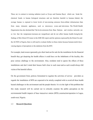  
These are in contrast to ionising radiation (such as X­rays and Gamma Rays) which can break the                                 
chemical bonds in human biological structures and are therefore harmful to humans. Indeed, the                           
average human is exposed to lower levels of non­ionising emission from cellular infrastructure than                           
from many domestic appliances, such as microwave ovens and televisions. The World Health                         
Organisation has also declared that “the levels emissions from Base Stations and wireless networks are                             
so low that the temperature increases are insignificant and do not affect human health. Going by the                                 
findings of ​Mrs Eileen O’Connor in the EMF­DG report and the opinions expressed by the ​Elaine Fox and                                   
the ALTON in Nigeria, there is still need to evaluate further on these claims because humans tend to have                                     
varying degrees of perceptions to the radiations from the BTS  
 
For example, land owners ignorantly give their land out for sale for the installation for the financial                                 
benefit they get despising the health effects it could have on the inhabitants of the locality, this                                 
pose serious challenge to the environment. Also, residents tend to ignore the effects of these                             
installations and don’t mind their houses built close to such mast and as such would always fall                                 
victim of the harmful effects.  
 
On the government front, policies formulated to regulate the activities of service providers as                           
regards the installation of BTS are expected to be strictly complied with to avoid all these health                                 
hazard challenges to the environment and the people therein. It is in the light of this problem that                                   
this study research will be carried out to critically examine the public perception on the                             
environmental health impacts of base transceiver station (BTS) construction/operation in Lagos,                     
south­west, Nigeria. 
 
1.3 Research Questions  
6 
 
 