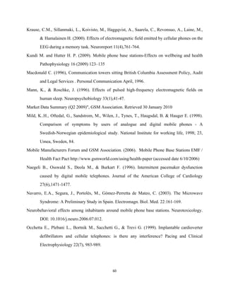 Krause, C.M., Sillanmaki, L., Koivisto, M., Haggqvist, A., Saarela, C., Revonsuo, A., Laine, M.,                           
& Hamalainen H. (2000). Effects of electromagnetic field emitted by cellular phones on the                           
EEG during a memory task. Neuroreport 11(4),761­764. 
Kundi M. and Hutter H. P. (2009). Mobile phone base stations­Effects on wellbeing and health                             
Pathophysiology 16 (2009) 123–135  
Macdonald C. (1996), Communication towers sitting British Columbia Assessment Policy, Audit                     
and Legal Services . Personal Communication April, 1996. 
Mann, K., & Roschke, J. (1996). Effects of pulsed high­frequency electromagnetic fields on                         
human sleep. Neuropsychobiology 33(1),41­47. 
Market Data Summary (Q2 2009)", GSM Association. Retrieved 30 January 2010 
Mild, K..H., Oftedal, G., Sandstrom, M., Wilen, J., Tynes, T., Haugsdal, B. & Hauger E. (1998).                               
Comparison of symptoms by users of analogue and digital mobile phones ­ A                         
Swedish­Norwegian epidemiological study. National Institute for working life, 1998; 23,                   
Umea, Sweden, 84. 
Mobile Manufacturers Forum and GSM Association. (2006). Mobile Phone Base Stations EMF /                         
Health Fact Pact http://www.gsmworld.com/using/health­paper (accessed date 6/10/2006) 
Naegeli B., Osswald S., Deola M., & Burkart F. (1996). Intermittent pacemaker dysfunction                         
caused by digital mobile telephones. Journal of the American College of Cardiology                       
27(6),1471­1477. 
Navarro, E.A., Segura, J., Portolés, M., Gómez­Perretta de Mateo, C. (2003). The Microwave                         
Syndrome: A Preliminary Study in Spain. Electromagn. Biol. Med. 22:161­169. 
Neurobehavioral effects among inhabitants around mobile phone base stations. Neurotoxicology.                   
DOI: 10.1016/j.neuro.2006.07.012. 
Occhetta E., Plebani L., Bortnik M., Sacchetti G., & Trevi G. (1999). Implantable cardioverter                           
defibrillators and cellular telephones: is there any interference? Pacing and Clinical                     
Electrophysiology 22(7), 983­989. 
60 
 
 
