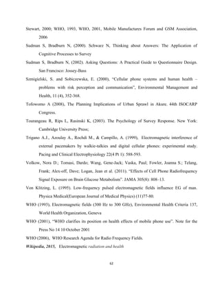 Stewart, 2000; WHO, 1993, WHO, 2001, Mobile Manufactures Forum and GSM Association,                       
2006 
Sudman S, Bradburn N, (2000). Schwarz N, Thinking about Answers: The Application of                         
Cognitive Processes to Survey 
Sudman S, Bradburn N, (2002). Asking Questions: A Practical Guide to Questionnaire Design.                         
San Francisco: Jossey­Bass 
Szmigielski, S. and Sobiczewska, E. (2000), “Cellular phone systems and human health –                         
problems with risk perception and communication”, Environmental Management and                 
Health, 11 (4), 352­368. 
Tofowomo A (2008), The Planning Implications of Urban Sprawl in Akure. 44th ISOCARP                         
Congress. 
Tourangeau R, Rips L, Rasinski K, (2003). The Psychology of Survey Response. New York:                           
Cambridge University Press; 
Trigano A.J., Azoulay A., Rochdi M., & Campillo, A. (1999), Electromagnetic interference of                         
external pacemakers by walkie­talkies and digital cellular phones: experimental study.                   
Pacing and Clinical Electrophysiology 22(4 Pt 1): 588­593. 
Volkow, Nora D.; Tomasi, Dardo; Wang, Gene­Jack; Vaska, Paul; Fowler, Joanna S.; Telang,                         
Frank; Alex­off, Dave; Logan, Jean et al. (2011). “Effects of Cell Phone Radiofrequency                         
Signal Exposure on Brain Glucose Metabolism”. JAMA 305(8): 808–13.  
Von Klitzing, L. (1995). Low­frequency pulsed electromagnetic fields influence EG of man.                       
Physica Medical(European Journal of Medical Physics) (11)77­80. 
WHO (1993), Electromagnetic fields (300 Hz to 300 GHz), Environmental Health Criteria 137,                         
World Health Organization, Geneva 
WHO (2001), “WHO clarifies its position on health effects of mobile phone use”. Note for the                               
Press No 14 10 October 2001 
WHO (2006),  WHO Research Agenda for Radio Frequency Fields. 
Wikipedia, 2015,   ​Electromagnetic​ radiation and health 
62 
 
 