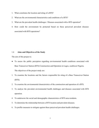 1. What constitutes the location and siting of a BTS? 
2. What are the environmental characteristics and conditions of a BTS? 
3. What are the prevalent health challenges / Diseases associated with a BTS operation? 
4. How could the environment be protected based on these perceived prevalent diseases                       
associated with BTS operations?  
 
 
 
 
1.4 Aims and Objectives of the Study 
The aim of this project is: 
● To assess the public perception regarding environmental health conditions associated with                     
Base Transceiver Station (BTS) Construction and Operation in Lagos, southwest Nigeria.  
The objectives of the project study are: 
1. To examine the locations and the factors responsible for siting of a Base Transceiver Station                             
(BTS). 
2. To examine the environmental characteristics of the construction and operation of a BTS.  
3. To analyse the prevalent environmental health challenges and diseases associated with BTS                       
operation. 
4. To underscore the social and demographic characteristics of BTS area residents. 
5. To determine the relationship between a BTS location and prevalent diseases. 
6. To proffer measures to mitigate against these perceived prevalent health challenges. 
 
7 
 
 