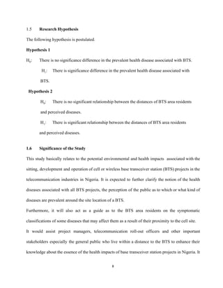 1.5 Research Hypothesis 
The following hypothesis is postulated. 
Hypothesis 1 
H​0​:  There is no significance difference in the prevalent health disease associated with BTS. 
              H​1​:  There is significance difference in the prevalent health disease associated with   
             BTS. 
  Hypothesis 2 
             H​0​:  There is no significant relationship between the distances of BTS area residents  
             and perceived diseases. 
             H​1​: There is significant relationship between the distances of BTS area residents 
and perceived diseases. 
 
1.6  Significance of the Study 
This study basically relates to the potential environmental and health impacts associated with the                           
sitting, development and operation of cell or wireless base transceiver station (BTS) projects in the                             
telecommunication industries in Nigeria. It is expected to further clarify the notion of the health                             
diseases associated with all BTS projects, the perception of the public as to which or what kind of                                   
diseases are prevalent around the site location of a BTS. 
Furthermore, it will also act as a guide as to the BTS area residents on the symptomatic                                 
classifications of some diseases that may affect them as a result of their proximity to the cell site.  
It would assist project managers, telecommunication roll­out officers and other important                     
stakeholders especially the general public who live within a distance to the BTS to enhance their                               
knowledge about the essence of the health impacts of base transceiver station projects in Nigeria. It                               
8 
 
 