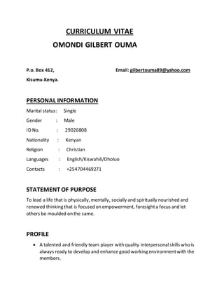 CURRICULUM VITAE
OMONDI GILBERT OUMA
P.o. Box 412, Email: gilbertouma89@yahoo.com
Kisumu-Kenya.
PERSONAL INFORMATION
Marital status: Single
Gender : Male
ID No. : 29026808
Nationality : Kenyan
Religion : Christian
Languages : English/Kiswahili/Dholuo
Contacts : +254704469271
STATEMENT OF PURPOSE
To lead a life that is physically, mentally, socially and spiritually nourished and
renewed thinking that is focused on empowerment, foresighta focus and let
others be moulded on the same.
PROFILE
 A talented and friendly team player with quality interpersonalskills who is
always ready to develop and enhance good working environmentwith the
members.
 