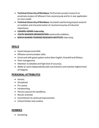  Technical University of Mombasa- Performed a projectresearch on
proximate analysis of leftovers fromcoconutpulp and its in vivo application
on mice model.
 Technical University of Mombasa- Assisted in performing projectresearch
on isolation and characterization of resistantenzymes of industrial
importance.
 USAMRU-KEMRI-internship.
 YOUTH BANNER ORGANIZATION-community mobiliser.
 KENYA MARINEFISHERIES RESEARCH INSTITUTE-internship.
SKILLS
 Good interpersonalskills.
 Effective communication skills.
 Smartand with good spoken and written English, Kiswahiliand Dholuo.
 Time management.
 Attention to detailed and high level of accuracy.
 Ability to work independently with commitment and maintain highest level
of integrity.
PERSONAL ATTRIBUTES
 Honest.
 Disciplined.
 Pro-active.
 Hardworking.
 Possess passion for excellence.
 Results oriented.
 Commitment to continual improvement.
 Critical thinker and creative.
HOBBIES
 Socializing.
 