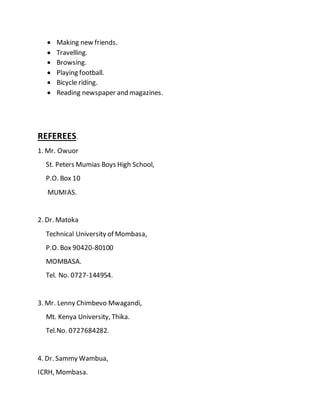  Making new friends.
 Travelling.
 Browsing.
 Playing football.
 Bicycle riding.
 Reading newspaper and magazines.
REFEREES.
1. Mr. Owuor
St. Peters Mumias Boys High School,
P.O. Box 10
MUMIAS.
2. Dr. Matoka
Technical University of Mombasa,
P.O. Box 90420-80100
MOMBASA.
Tel. No. 0727-144954.
3. Mr. Lenny Chimbevo Mwagandi,
Mt. Kenya University, Thika.
Tel.No. 0727684282.
4. Dr. Sammy Wambua,
ICRH, Mombasa.
 