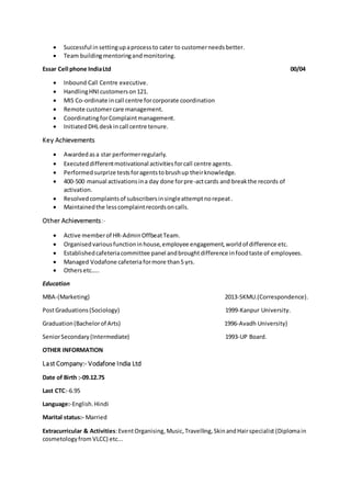  Successful insettingupaprocessto cater to customerneedsbetter.
 Team buildingmentoringandmonitoring.
Essar Cell phone IndiaLtd 00/04
 Inbound Call Centre executive.
 HandlingHNIcustomerson121.
 MIS Co-ordinate incall centre forcorporate coordination
 Remote customercare management.
 CoordinatingforComplaintmanagement.
 InitiatedDHLdeskincall centre tenure.
Key Achievements
 Awardedasa star performerregularly.
 Executeddifferentmotivational activitiesforcall centre agents.
 Performedsurprize testsforagentstobrushup theirknowledge.
 400-500 manual activationsina day done forpre-actcards and breakthe records of
activation.
 Resolvedcomplaintsof subscribersinsingleattemptnorepeat.
 Maintainedthe lesscomplaintrecordsoncalls.
Other Achievements:-
 Active memberof HR-AdminOffbeatTeam.
 Organisedvariousfunctioninhouse,employee engagement,worldof difference etc.
 Establishedcafeteriacommittee panel andbroughtdifference infoodtaste of employees.
 Managed Vodafone cafeteriaformore than5 yrs.
 Othersetc…..
Education
MBA-(Marketing) 2013-SKMU.(Correspondence).
PostGraduations(Sociology) 1999-Kanpur University.
Graduation(Bachelorof Arts) 1996-Avadh University)
SeniorSecondary(Intermediate) 1993-UP Board.
OTHER INFORMATION
Last Company:- Vodafone India Ltd
Date of Birth :-09.12.75
Last CTC:-6.95
Language:-English.Hindi
Marital status:- Married
Extracurricular & Activities:EventOrganising,Music,Travelling,SkinandHairspecialist (Diplomain
cosmetologyfrom VLCC) etc...
 