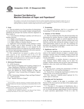 Designation: D 528 – 97 (Reapproved 2002)
An American National Standard
Standard Test Method for
Machine Direction of Paper and Paperboard1
This standard is issued under the ﬁxed designation D 528; the number immediately following the designation indicates the year of
original adoption or, in the case of revision, the year of last revision. A number in parentheses indicates the year of last reapproval. A
superscript epsilon (e) indicates an editorial change since the last revision or reapproval.
1. Scope
1.1 This test method covers four procedures for determining
the machine direction of most grades of paper and paperboard,
embodying the principle that machine direction alignment of
ﬁbers results in:
1.1.1 Cross-direction shrinkage to produce curl with axis in
machine direction,
1.1.2 Higher cross-direction tear,
1.1.3 Higher tensile strength in machine direction, and
1.1.4 Higher stiffness in machine direction.
1.2 Application of the procedures in this method to certain
grades of paper, such as sheets laminated to ﬁlm, creped
papers, extensible papers (where it is not unusual for the
machine direction tensile to be relatively low and the stretch to
be relatively high) and papers reinforced with textile materials,
may result in unreliable determinations.
1.3 This standard does not purport to address all of the
safety concerns, if any, associated with its use. It is the
responsibility of the user of this standard to establish appro-
priate safety and health practices and determine the applica-
bility of regulatory limitations prior to use.
2. Referenced Documents
2.1 ASTM Standards:
D 585 Practice for Sampling and Accepting a Single Lot of
Paper, Paperboard, Fiberboard, or Related Product2
D 774 Test Method for Bursting Strength of Paper2
D 828 Test Method for Tensile Properties of Paper and
Paperboard Using Constant-Rate-of-Elongation Appara-
tus2
D 1968 Terminology Relating to Paper and Paper Products2
2.2 TAPPI Standard:
T 409 Machine direction of paper3
3. Terminology
3.1 Deﬁnitions—Deﬁnitions shall be in accordance with
Terminology D 1968 and the Dictionary of Paper.3
4. Summary of Test Method
4.1 This test method describes four physical procedures for
determining the machine direction of paper and paperboard.
Two of the procedures employ no special apparatus, the one
using the difference in stiffness between machine and cross
directions, and the other utilizing the tendency of paper to curl
when preferentially wetted on one side. The remaining two
procedures use standard test equipment, a tensile tester in one
case and a bursting tester in the other.
5. Signiﬁcance and Use
5.1 From the standpoint of use requirements, the determi-
nation of the machine direction of paper is essential where
creasing is required, such as the folding of pages in books and
pamphlets, or when scoring or creasing is performed as for
cut-outs and folders.
5.2 Determination of machine direction is necessary, in
many instances, before further testing can be done. For
example, machine direction must be known when determining
brightness, gloss, tear, tensile and folding endurance.
6. Apparatus
6.1 Bursting Tester, meeting the requirements set forth in
Test Method D 774, to be used for Procedure C.
6.2 Tensile Tester, meeting the requirements set forth in Test
Method D 828, to be used for Procedure D.
6.3 Other Apparatus—Indelible pencil (optional for 9.1),
shallow glass or metal pan.
7. Sampling and Test Specimens
7.1 Obtain a sample of the paper in accordance with
Practice D 585. From each test unit sheet of the sample prepare
specimens as follows:
7.1.1 Procedure A—For purposes of identiﬁcation, draw a
line through adjacent parts of the paper and the specimen to be
cut. Cut circular specimens approximately 50 mm in diameter
or square specimens approximately 50 mm on a side. For
1
This test method is under the jurisdiction of ASTM Committee D06 on Paper
and Paper Products and is the direct responsibility of Subcommittee D06.92 on Test
Methods.
Current edition approved Dec. 10, 1997. Published November 1998. Originally
published as D 528 – 39T. Last previous edition D 528 – 95e1
.
2
Annual Book of ASTM Standards, Vol 15.09.
3
Available from the Technical Association of the Pulp and Paper Industry,
Technology Park/Atlanta, P.O. Box 105113, Atlanta, GA 30348.
1
Copyright © ASTM International, 100 Barr Harbor Drive, PO Box C700, West Conshohocken, PA 19428-2959, United States.
 