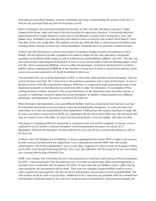 took extensive notes from meetings, research I performed, and things I learned during the creation of the class. If
there are any questions I kept my notes for this project as well.
Before teaching the class I practiced teaching both at home, at work, and with classmates to get input. I made
changes to the format, order, and scope of the class based on the suggestions Ireceived. I constructed a physical
representation of the sample database I used in class to help illustrate concepts such as foreign keys, joins, and
primary keys. In addition I provided the class with extensive notes covering the topic in more detail than the 1 hou r
time limit for the class would allow. The students were also provided with links to other resources for further study
including books,tutorials, as well as my contact information should they have any questions orneed assistance.
In May I met with Paul Fawcett to discuss the creation of a database of major research instrumentation at VCU.
Initially this was intended to include equipment at the medical campus but has since expanded to incorporate
equipment on the Monroe Park campus as well as at laboratories and installations affiliated with VCU. The first step
was to discuss the scope and goals of the project as well as to iron out the details of what the finished product would
look like. Next I constructed a REDCap survey to collect the information. It had been mentioned that it would be
helpful to know something about REDCap in the interview so I read up on it before I started the job and when given
access to an account,practiced it so I would be proficient with its use.
I was provided with a list of all the departments at VCU as well as the chairs and their contact information. This was
used as the basis of an Excel file to keep track of who had been contacted as well as notes for the project. A copy of
the latest version of this file is attached for reference. With Paul we composed an email requesting the head of each
department to identify an individual that we could work with to collect the information for our database.When
sending the letters I realized that much of the contact information for the department chairs was either missing or
incorrect so I performed research to update the contact information. In addition I added research cores, affiliated
laboratories, and departments that weren’t included in the initial list.
When the heads of all departments, cores,and affiliated facilities had been contacted,the next step was to contact
the individuals that had been chosen to help us collect the instrumentation information. In some cases there was
some debate as to who was responsible for which departments. I followed up with contacts and chairs to clarify this.
In some cases I had to contact each of the PIs for a department directly and/or had to follow-up with individuals who
were on vacation or out of the office. In some cases I toured the facility to become familiar with what was there.
This project is on-going and Paul has allowed me to continue to work on it until its completion. Currently we have
collected 95 surveys and have collected information on all instrumentation that meets our criteria for 27
departments. When all the information has been collected the next step will be to construct the database as well as
the front-end.
In March I met with Margaret and Jon DeShazo to discuss updating the back-end for VIVO to improve the resource.
In order to access the back-end it was required that I use a virtual private network (VPN) with duo security
authentication.I did not have administrative access to my office computer so in order to work on the project I had to
get the VPN set up though Technology Services. There were also difficulties with the setup for the test server which
was corrected with the help of Michael Tran.
While I was working with Technology Services to be granted access to the back-end I read up on the documentation
for VIVO. I discovered much of the documentation was out of date so I did research online and through forums to
determine how I would work with the database for VIVO. In June I met with Jon DeShazo and he verified that the
steps specified in the documentation did not work. There were two strategies I proposed which could be used in
order to perform the data ingestion. The first involved a web-interface and the other involved using SSH-Shell. The
web interface would be easier to use yet more complicated to fix if there were any problems while the command-line
shell interface would take longer for me to do but it would be easier to troubleshoot. I presented the strengths and
 
