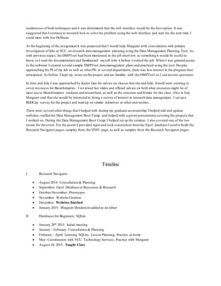 weaknesses of both techniques and it was determined that the web interface would be the best option. It was
suggested that Icontinue to research how to solve the problem using the web interface and wait for the next time I
could meet with Jon DeShazo.
At the beginning of the assignment it was proposed that I would help Margaret with consolations with primary
investigators of labs at VCU on research data management planning using the Data Management Planning Tool. As
with previous topics, the DMPTool had been mentioned in the job interview as something it would be useful to
know so I read the documentation and familiarized myself with it before I started the job. When I was granted access
to the software I created several sample DMPTool data management plans and practiced using the tool. Despite
approaching the PI of my lab as well as otherPIs in several departments, there was less interest in the program than
anticipated. As before, I kept my notes on the project and am familiar with the DMPTool so I can answer questions.
In June and July I was approached by Karen Gau for advice on classes that she and Julie Arendt were creating to
cover resources for Bioinformatics. I reviewed her slides and offered advice on both what resources might be of
most use to Bioinformatics students and researchers,as well as the structure and format for the class. Also in July
Margaret said that she would be interested in doing a survey of interest in research data management. I set up a
REDCap survey for the project and read up on similar initiatives at other universities.
There were several other things that I helped with during my graduate assistantship.I helped edit and update
websites, staffed the Data Management Boot Camp, and helped with a posterpresentation covering the projects that
I worked on. During the Data Management Boot Camp I helped set up the seminar. I also covered one of the two
rooms for the event. For the posterI provided input and took screenshots fromthe Excel database I used to build the
Research Navigator pages,samples from the VIVO page, as well as samples from the Research Navigator pages.
Timeline
I Research Navigator
 August 2014: Consultation & Planning
 September: Excel Database or Resources & Research
 October-November: Prototypes
 November: Website Creation
 December: Websites finished
 January 2015: Margaret Henderson added as an editor
II Databases for Beginners: SQLite
 January 28th 2015: Initial meeting
 January - February: Consultation & Planning
 February - April: Learning SQLite, Lesson Planning, Practice at home
 May: Coordination with VCU Technology Services, Practice with Margaret
 August 10, 2015: Taught Class
 