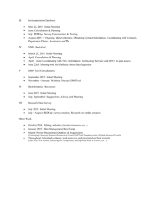 III Instrumentation Database
 May 22, 2015: Initial Meeting
 June: Consultation & Planning
 July: REDCap Survey Construction & Testing
 August 2015 -> Ongoing: Data Collection, Obtaining Contact Information, Coordinating with Contacts,
Department Chairs, Assistants,and PIs
IV VIVO Back-End
 March 25, 2015: Initial Meeting
 April: Consultation & Planning
 April – June: Coordinating with VCU Information Technology Services and VIVO to gain access
 June 22nd: Meeting with Jon DeShazo about Data Ingestion
V DMP Tool Consultations
 September 2015: Initial Meeting
 November - January: Webinar, Practice DMPTool
VI Bioinformatics Resources
 June 2015: Initial Meeting
 July, September: Suggestions,Advice,and Planning
VII Research Data Survey
 July 2015: Initial Meeting
 July –August:REDCap survey creation, Research on similar projects
Other Work
 October 2014: Editing websites (PubMed Alternatives, ect…)
 January 2015: Data Management Boot Camp
 March: Poster Presentation Graphics & Suggestions
(Cataloging University ResearchResources to Create DMPTool Templates anda LibGuide ResearchPortal)
 Throughout:Attended seminars, took notes on, and presented on their content
(After You Click Submit,Enhancingthe Transparency and Reproducibility in Science, ect…)
 
