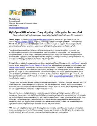 Media Contact:
Amanda Roraff
Director, Marketing & Communications
313.377.6600
amandar@nextenergy.org
Light-Speed USA wins NextEnergy lighting challenge for RecoveryPark
Team solution will optimize green house plant yield through advanced technologies
Detroit, August 19, 2015 – NextEnergy and RecoveryPark today announced Light-Speed USA as the
winner of NextChallenge: Lighting, a lighting technology competition. Light-Speed USA , (Grand Rapids,
MI 616-308-0054) was awarded $80,000 in cash and in-kind services to support the development and
demonstration of a next generation greenhouse lighting technology system for RecoveryPark.
“NextEnergy developed NextChallenge: Lighting to source ideas to drive technology innovation and
economic development but this challenge has actually resulted in so much more,” said Jean Redfield,
president and CEO of NextEnergy. “The Light-Speed approach is unique because multiple organizations
teamed up for a great solution. We’re proud that our lighting challenge is leading to new partnerships and
innovative technology solutions that will spur industry growth.”
The Light-Speed USA technology solution combines specialties of three Michigan entities AMF Nano’s specialty
control sensor system, Dow Corning Designed—LumenFlow advanced optical engineering technologies, and
Nextek Power Systems’ direct current (DC) distribution system for a cost-effective, modular, energy efficient
system. Light-Speed has incorporates its proprietary, reconfigurable lighting system that optimizes plant
growth and adapts to various environmental conditions throughout the year in greenhouses which will be
used by RecoveryPark Farms in Detroit. In addition to the 3 partners in the proposal Light-Speed USA has
been able to collaborate with firms such as Smart Vision Lights, www.smartvisionlights.com for design and
manufacturing support.
“There is huge restaurant demand for local produce grown-to-order,” said Gary Wozniak, president and CEO
of RecoveryPark. “The challenge was to figure out the best way to mimic Mother Nature by creating an
affordable solution to replicate the amount of natural sunlight produced during the peak growing season so
we can support the demand for the best produce year-round.”
Research has shown that plant species respond to wavelengths along the light spectrum differently
throughout their growth cycle. Light-Speed USA lighting solution will allow for precise tuning of LED lights to
the preferred spectrum settings by species and growth stages of plants grown at RecoveryPark Farms. Light-
Speed will custom design lights per plant species to optimize plant sizes and yield as well as increase
harvesting cycles and improve plant quality in color, taste and nutrients. LumenFlow works closely with
Light-Speed on insuring all the light uniformly reaches the plant canopy.
AMF Nano will adapt its nano sensor technology to sense humidity, water flow, temperature, fertilization
levels and photosynthesis levels. The sensors will provide real-time data to the LED lights directing them to
provide light only when it is needed, ensuring plant health and growth optimization.
 