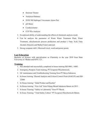 · Dosimat Titrator 
· Analytical Balance 
· SVM 300 Stabinger Viscometer Anton Parr 
· pH Meter 
· Conductometer 
· CCP 5Gs Analyzer 
3. Exceptional ability of understanding the effects of chemicals analysis result. 
4. Can be analysis the parameter of Waste Water Treatment Plant, Water 
Treatment, oleochemicals process production and product ( Fatty Acid, Fatty 
Alcohol, Glycerin and Methyl Ester) and coal. 
5. Strong computer skill ( Microsoft excel, word and power point). 
Last Educatian 
Bachelor of Science with specialization as Chemistry in the year 2010 from State 
University of Medan and GPA 3.21.. 
Training 
1. Has attended and successfully completed in house training ISO 9001, 14001. 
2. Emergency Respons Team training, PT Ecogreen Oleochemicals. 
3. GC maintenance and Troubleshooting Training from PT Berca Indonesia 
4. In house training “Hazard Analysis and Critical Control Point (HACCP) and ISO 
22000. 
5. In House training “ Halal Product and Koeher” 
6. In House training “ First Aid” from Palang Merah Indonesia Batam on 2013 
7. In house Training “ Safety in Laboratoty” from PT Merck. 
8. In house Training “ Total Safety Culture” PT Ecogreen Oleochemicals Batam. 
