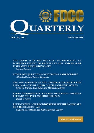 Browse this Edition
VOL. 64, NO. 2	 WINTER 2015
UARTERLY
THE DEVIL IS IN THE DETAILS: ESTABLISHING AN
INSURED’S INTENT TO DECEIVE IN LIFE AND HEALTH
INSURANCE RESCISSION CASES
	 Gary Schuman
COVERAGE QUESTIONS CONCERNING CYBERCRIMES
	 Alan Rutkin and Robert Tugander
ARE YOU AS GUILTY AS THE CRIMINAL? LIABILITY FOR
CRIMINAL ACTS OF THIRD PARTIES AND EMPLOYEES
	 Sean W. Martin, Reed Bates and Michael McMyne
BEING NEIGHBOURLY: CANADA WELCOMES FOREIGN
DEFENDANTS IN CLASS PROCEEDINGS
	 David T. Neave
RECENTAPPELLATEDECISIONSRESHAPETHELANDSCAPE
OF ARBITRATION LAW
	 Stephen D. Feldman and Kelly Margolis Dagger
ON COLOR BACKGROUND
ON WHITE BACKGROUND
Q
 