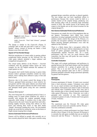2
Figure 2: (left) Wiimote + Nunchuk “free-handed”
gamepad controller
(right) Gamecube “fixed hand distance” gamepad
controller
The design is similar to the Gamecube (Figure 2)
controller split in half and each half is used in a “free-
handed” manor, instead of having our hands a fixed
distance away from each other.
Appeal of Free-Handed Design
With the introduction of virtual reality in gaming without
complicated button pressing via the Nintendo Wii, the
video game industry attracted a larger audience and
evangelized non-gamers [5].
The virtual reality abilities of the Wiimote + Nunchuk
combined with the gamepad button layout for more
complex for the Wii helped entertain the audience of
expert gamers as well.
Non-gamers don’t prefer button pressing in games today
because today’s gamepad controllers contain too many
buttons, hence making them difficult to play at first and
hard to learn.
However, due to the remote control like design of the
Wiimote, gamepad button pressing is more intuitive for
non-gamers and the video game industry can attract both
the gamer and non-gamer audience for both virtual reality
and gamepad based games using this new controller
design.
Reduces Wrist Injuries?
The wrist being bent for a prolonged period of time is a
leading cause of carpal tunnel syndrome [6], which is
possible with playing the original gamepad design,
especially while sitting. A common way to play while
sitting involves the users’ knees far apart from each other,
leaning slightly forward, resting their elbows on their
knees and relaxing their wrists so that their hands
“dangle” downward, bending the wrists. The free-handed
design can avoid this by resting the wrists on the knees or
thighs instead, keeping them straight.
Gamers Estimated Performance/Preference
Gamers will be defined as people who currently are or
have recently played the latest video game consoles using
gamepad design controllers and play or played regularly.
The new design may not have significant effects to
performance because this version could be held in a
similar manner of the original design, producing very
little learning effect with an extremely high immediate
transfer of skill. The similar layout of the buttons with
respect to the thumbs acts as the critical invariant for the
original design [7].
Non-Gamers Estimated Performance/Preference
Non-gamers are simply the rest of the population that are
not gamers. Non-gamers don’t likely have recent
experience in using a gamepad controller. Given the more
intuitive remote control like design of the Wiimote, it’s
possible the non-gamer audience will perform better in
button pressing gamepad performance even with the
addition of the Nunchuk.
There is a likely chance that a non-gamer within the
college age (18-25 years old) has indeed played or at least
heard of earlier gamepad controllers, especially the
internationally popular Nintendo NES. As a result,
performance may not vary too much between both
controllers, but they may still prefer the more intuitive
free-handed version.
Controller Evaluation
This paper will evaluate performance and preference in
gaming between the fixed hand distance and free-handed
distance controllers for a group of gamers and non-
gamers. This is to see how well the two groups can
perform using gamepad input and to find a common
preferred gamepad controller design performed optimally
by gamers and non-gamers.
METHOD
Participants
Fourteen participants (4 female, 10 male) were recruited
from a local university campus. Volunteers were asked
for via an e-mail invitation sent through there class’ e-
mail address. Participants were asked to reply if interested
and indicate there availability before their class and if
they currently play or have recently played console based
video games (Playstation, Xbox, Gamecube, etc.) with a
gamepad style controller or not. This experiment
contained 6 gamers (6 male, 0 female) and 8 non-gamers
(4 male, 4 female).
Apparatus
The experiment uses the Nintendo Wii video game
console with the Gamecube controller and the Wiimote +
Nunchuk combination controller.
The game used to evaluate performance was Super Smash
Brothers Brawl (Figure 3) for the Nintendo Wii because it
is currently the only game available that can use both the
Gamecube and the Wiimote + Nunchuk as a gamepad
 