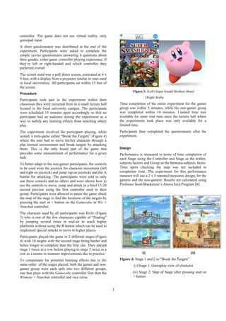 3
controller. The game does not use virtual reality, only
gamepad input.
A short questionnaire was distributed at the end of the
experiment. Participants were asked to complete the
simple yes/no questionnaire answering 6 questions about
their gender, video game controller playing experience, if
they’re left or right-handed and which controller they
preferred overall.
The screen used was a pull down screen, estimated at 4 x
4 feet, with a display from a projector similar to ones used
in local universities. All participants sat within 15 feet of
the screen.
Procedure
Participants took part in the experiment within their
classroom they were recruited from in a small lecture hall
located in the local university campus. The participants
were scheduled 15 minutes apart accordingly so that no
participant had an audience during the experiment as a
way to nullify any learning effects from watching others
play.
The experiment involved the participant playing, while
seated, a mini-game called “Break the Targets” (Figure 4)
where the user had to move his/her character through a
plat formed environment and break targets by attacking
them. This is the only found part of the game that
provides some measurement of performance for a given
task.
To better adapt to the non-gamer participants, the controls
to be used were the joystick for character movement (left
and right on joystick) and jump (up on joystick) and the A
button for attacking. The participants were told to only
use these controls and no others and were shown how to
use the controls to move, jump and attack in a brief 15-20
second preview using the first controller used in their
group. Participants were allowed to pause the game check
the map of the stage to find the locations of the targets by
pressing the start or + button on the Gamecube or Wii +
Nunchuk controller.
The character used by all participants was Kirby (Figure
3) who is one of the few characters capable of “floating”
by jumping several times in mid-air to reach higher
platforms without using the B button which can be used to
implement special attacks to move to higher places.
Participants played the game in 2 different stages (Figure
4) with 10 targets with the second stage being harder and
hence longer to complete than the first one. They played
stage 1 twice in a row before playing to stage 2 twice in a
row as a means to measure improvements due to practice.
To compensate for potential learning effects due to the
same order of the stages played, both the gamer and non-
gamer group were each split into two different groups,
one that plays with the Gamecube controller first then the
Wiimote + Nunchuk controller and vice versa.
Figure 3: (Left) Super Smash Brothers Brawl
(Right) Kirby
Time completion of the entire experiment for the gamer
group was within 5 minutes, while the non-gamer group
was completed within 10 minutes. Limited time was
available for more trial runs since the lecture hall where
the experiments took place was only available for a
limited time.
Participants then completed the questionnaire after the
experiment.
Design
Performance is measured in terms of time completion of
each Stage using the Controller and Stage as the within-
subjects factors and Group as the between-subjects factor.
Time spent checking the map was not included in
completion time. The experiment for this performance
measure will use a 2 x 4 repeated measures design, for the
gamers and the non-gamers. Results are calculated using
Professor Scott Mackenzie’s Anova Java Program [8].
(i) (ii)
Figure 4: Stage 1 and 2 in “Break the Targets”
(i) Stage 1: Gameplay view of character
(ii) Stage 2: Map of Stage after pressing start or
+ button
 