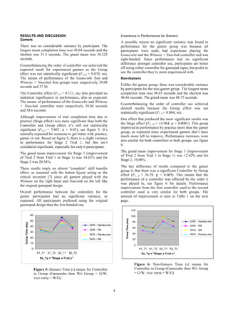 4
RESULTS AND DISCUSSION
Gamers
There was no considerable variance by participant. The
longest mean completion time was 45.64 seconds and the
shortest was 31.5 seconds. The grand mean was 38.325
seconds.
Counterbalancing the order of controller use achieved the
expected result for experienced gamers as the Group
effect was not statistically significant (F=1,4 = 0.070, ns).
The means of performance of the Gamecube first and
Wiimote + Nunchuk first groups were respectively 39.08
seconds and 37.56.
The Controller effect (F1,4 = 0.121, ns) also provided no
statistical significance in performance, also as expected.
The means of performance of the Gamecube and Wiimote
+ Nunchuk controller were respectively 38.04 seconds
and 38.6 seconds.
Although improvement of trial completion time due to
practice (Stage effect) was more significant than both the
Controller and Group effect, it’s still not statistically
significant (F3,12 = 5.867, n > 0.05), see figure 5. It’s
naturally expected for someone to get better with practice,
gamer or not. Based on figure 5, there is a slight variance
in performance for Stage 2 Trial 1, but this isn’t
considered significant, especially for only 6 participants.
The grand mean improvement for Stage 1 (improvement
of Trial 2 from Trial 1 in Stage 1) was 14.62% and for
Stage 2 was 20.34%.
These results imply an almost “complete” skill transfer
effect, as assumed with the button layout acting as the
critical invariant [7] since all gamers played with the
Wiimote on the right hand and Nunchuk on the left like
the original gamepad design.
Overall performance between the controllers for the
gamer participants had no significant variance, as
expected. All participants preferred using the original
gasmepad design than the free-handed one.
0
10
20
30
40
50
60
S1_T1 S1_T2 S2_T1 S2_T2
Sx_Ty = "Stage x Trial y"
CompTime(sec)
G/W - Gamecube
G/W - Wii
W/G - Gamecube
W/G - Wii
Figure 5: Gamers Time (s) means for Controller
in Group (Gamecube then Wii Group = G/W,
vice versa = W/G)
Invariance in Performance for Gamers
A possible reason no significant variance was found in
performance for the gamer group was because all
participants were male, had experience playing the
Gamecube and the Wiimote + Nunchuk controller and was
right-handed. Since performance had no significant
difference amongst controller use, participants are better
off using either controller for gamepad input, but prefer to
use the controller they’re more experienced with.
Non-Gamers
Unlike the gamer group, there was considerable variance
by participant for the non-gamer group. The longest mean
completion time was 98.65 seconds and the shortest was
46.66 seconds. The grand mean was 68.17 seconds.
Counterbalancing the order of controller use achieved
desired results because the Group effect was not
statistically significant (F1, 6 = 0.004, ns).
One effect that produced the most significant results was
the Stage effect (F3, 18 = 14.964, p < 0.0001). This group
improved in performance by practice more than the gamer
group, as expected since experienced gamers don’t have
much room left to improve. Performance increases were
also similar for both controllers in both groups, see figure
6.
The grand mean improvement for Stage 1 (improvement
of Trial 2 from Trial 1 in Stage 1) was 12.62% and for
Stage 2, 19.08%.
The key difference of results compared to the gamer
group is that there was a significant Controller by Group
effect (F1, 6 = 26.29, p < 0.005). This means that the
performance of a controller was affected by the order it
was played in, see figure 6 for details. Performance
improvement from the first controller used to the second
controller used is very similar for both groups. The
amount of improvement is seen in Table 1 on the next
page.
0
20
40
60
80
100
120
S1_T1 S1_T2 S2_T1 S2_T2
Sx_Ty = "Stage x Trial y"
CompTime(sec)
G/W - Gamecube
G/W - Wii
W/G - Wii
W/G - Gamecube
Figure 6: Non-Gamers Time (s) means for
Controller in Group (Gamecube then Wii Group
= G/W, vice versa = W/G)
 