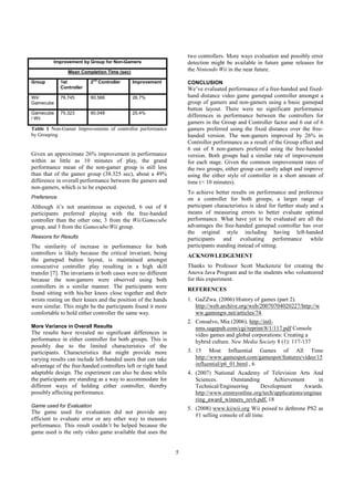 5
Table 1 Non-Gamer Improvements of controller performance
by Grouping
Given an approximate 26% improvement in performance
within as little as 10 minutes of play, the grand
performance mean of the non-gamer group is still less
than that of the gamer group (38.325 sec), about a 49%
difference in overall performance between the gamers and
non-gamers, which is to be expected.
Preference
Although it’s not unanimous as expected, 6 out of 8
participants preferred playing with the free-handed
controller than the other one, 3 from the Wii/Gamecube
group, and 3 from the Gamecube/Wii group.
Reasons for Results
The similarity of increase in performance for both
controllers is likely because the critical invariant, being
the gamepad button layout, is maintained amongst
consecutive controller play resulting in a high skill
transfer [7]. The invariants in both cases were no different
because the non-gamers were observed using both
controllers in a similar manner. The participants were
found sitting with his/her knees close together and their
wrists resting on their knees and the position of the hands
were similar. This might be the participants found it more
comfortable to hold either controller the same way.
More Variance in Overall Results
The results have revealed no significant differences in
performance in either controller for both groups. This is
possibly due to the limited characteristics of the
participants. Characteristics that might provide more
varying results can include left-handed users that can take
advantage of the free-handed controllers left or right hand
adaptable design. The experiment can also be done while
the participants are standing as a way to accommodate for
different ways of holding either controller, thereby
possibly affecting performance.
Game used for Evaluation
The game used for evaluation did not provide any
efficient to evaluate error or any other way to measure
performance. This result couldn’t be helped because the
game used is the only video game available that uses the
two controllers. More ways evaluation and possibly error
detection might be available in future game releases for
the Nintendo Wii in the near future.
CONCLUSION
We’ve evaluated performance of a free-handed and fixed-
hand distance video game gamepad controller amongst a
group of gamers and non-gamers using a basic gamepad
button layout. There were no significant performance
differences in performance between the controllers for
gamers in the Group and Controller factor and 6 out of 6
gamers preferred using the fixed distance over the free-
handed version. The non-gamers improved by 26% in
Controller performance as a result of the Group effect and
6 out of 8 non-gamers preferred using the free-handed
version. Both groups had a similar rate of improvement
for each stage. Given the common improvement rates of
the two groups, either group can easily adapt and improve
using the either style of controller in a short amount of
time (< 10 minutes).
To achieve better results on performance and preference
on a controller for both groups, a larger range of
participant characteristics is ideal for further study and a
means of measuring errors to better evaluate optimal
performance. What have yet to be evaluated are all the
advantages the free-handed gamepad controller has over
the original style including having left-handed
participants and evaluating performance while
participants standing instead of sitting.
ACKNOWLEDGEMENT
Thanks to Professor Scott Mackenzie for creating the
Anova Java Program and to the students who volunteered
for this experiment.
REFERENCES
1. GaZZwa. (2006) History of games (part 2).
http://web.archive.org/web/20070704020227/http://w
ww.gamingw.net/articles/74.
2. Consalvo, Mia (2006). http://intl-
nms.sagepub.com/cgi/reprint/8/1/117.pdf Console
video games and global corporations: Creating a
hybrid culture. New Media Society 8 (1): 117-137
3. 15 Most Influential Games of All Time
http://www.gamespot.com/gamespot/features/video/15
influential/p6_01.html , 6
4. (2007) National Academy of Television Arts And
Sciences. Outstanding Achievement in
Technical/Engineering Development Awards.
http://www.emmyonline.org/tech/applications/enginee
ring_award_winners_rev6.pdf, 18
5. (2008) www.kiiwii.org Wii poised to dethrone PS2 as
#1 selling console of all time.
Improvement by Group for Non-Gamers
Mean Completion Time (sec)
Group 1st
Controller
2nd
Controller Improvement
Wii/
Gamecube
76.745 60.566 26.7%
Gamecube
/ Wii
75.323 60.048 25.4%
 