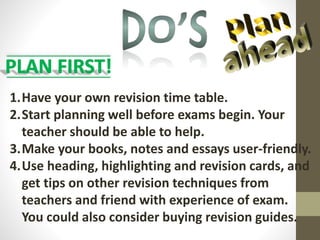 1.Have your own revision time table.
2.Start planning well before exams begin. Your
teacher should be able to help.
3.Make your books, notes and essays user-friendly.
4.Use heading, highlighting and revision cards, and
get tips on other revision techniques from
teachers and friend with experience of exam.
You could also consider buying revision guides.
 
