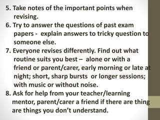 5. Take notes of the important points when
revising.
6. Try to answer the questions of past exam
papers - explain answers to tricky question to
someone else.
7. Everyone revises differently. Find out what
routine suits you best – alone or with a
friend or parent/carer, early morning or late at
night; short, sharp bursts or longer sessions;
with music or without noise.
8. Ask for help from your teacher/learning
mentor, parent/carer a friend if there are thing
are things you don’t understand.
 
