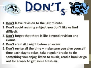1. Don’t leave revision to the last minute.
2. Don’t avoid revising subject you don’t like or find
difficult.
3. Don’t forget that there is life beyond revision and
exams.
4. Don’t cram ALL night before an exam.
5. Don’t revise all the time – make sure you give yourself
time each day to relax, take regular breaks to do
something you enjoy, listen to music, read a book or go
out for a walk to get some fresh air.
 