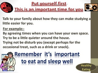 Talk to your family about how they can make studying a
little easier for you.
For example:-
By agreeing times when you can have your own space.
Try to be a little quieter around the house.
Trying not be disturb you (except perhaps for the
occasional treat, such as a drink or snack).
Remember it’s important
to eat and sleep well
Healthy
Eating
 