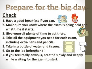 Check
1. Have a good breakfast if you can.
2. Make sure you know where the exam is being held and
what time it starts.
3. Give yourself plenty of time to get there.
4. Take all the equipment you need for each exam,
including extra pens and pencils.
5. Take in a bottle of water and tissues.
6. Go to the loo beforehand!
7. If you feel really anxious, breathe slowly and deeply
while waiting for the exam to start.
 