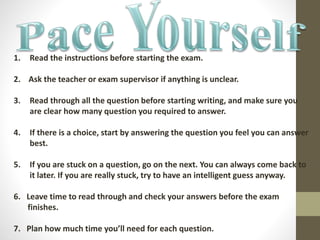 1. Read the instructions before starting the exam.
2. Ask the teacher or exam supervisor if anything is unclear.
3. Read through all the question before starting writing, and make sure you
are clear how many question you required to answer.
4. If there is a choice, start by answering the question you feel you can answer
best.
5. If you are stuck on a question, go on the next. You can always come back to
it later. If you are really stuck, try to have an intelligent guess anyway.
6. Leave time to read through and check your answers before the exam
finishes.
7. Plan how much time you’ll need for each question.
 