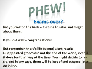 Pat yourself on the back – it’s time to relax and forget
about them.
If you did well – congratulations!
But remember, there’s life beyond exam results.
Disappointed grades are not the end of the world, even if
it does feel that way at the time. You might decide to re-
sit, and in any case, there will be lost of and succeed later
on in life.
 