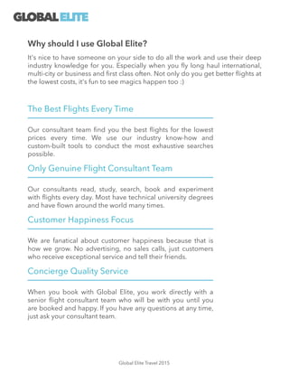 The Best Flights Every Time
Our consultant team ﬁnd you the best ﬂights for the lowest
prices every time. We use our industry know-how and
custom-built tools to conduct the most exhaustive searches
possible.
Only Genuine Flight Consultant Team
Our consultants read, study, search, book and experiment
with ﬂights every day. Most have technical university degrees
and have ﬂown around the world many times.
Customer Happiness Focus
We are fanatical about customer happiness because that is
how we grow. No advertising, no sales calls, just customers
who receive exceptional service and tell their friends.
Concierge Quality Service
When you book with Global Elite, you work directly with a
senior ﬂight consultant team who will be with you until you
are booked and happy. If you have any questions at any time,
just ask your consultant team.
GLOBALELITE
Why should I use Global Elite?
It's nice to have someone on your side to do all the work and use their deep
industry knowledge for you. Especially when you ﬂy long haul international,
multi-city or business and ﬁrst class often. Not only do you get better ﬂights at
the lowest costs, it's fun to see magics happen too :)
Global Elite Travel 2015
 