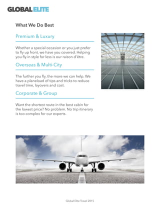 Premium & Luxury
Whether a special occasion or you just prefer
to ﬂy up front, we have you covered. Helping
you ﬂy in style for less is our raison d'être.
Overseas & Multi-City
The further you ﬂy, the more we can help. We
have a planeload of tips and tricks to reduce
travel time, layovers and cost.
Corporate & Group
Want the shortest route in the best cabin for
the lowest price? No problem. No trip itinerary
is too complex for our experts.
What We Do Best
GLOBALELITE
Global Elite Travel 2015
 