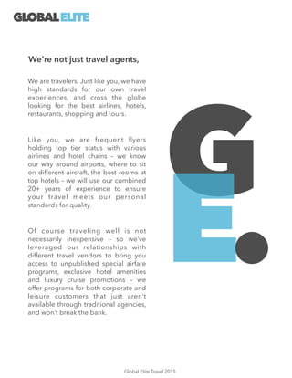 We are travelers. Just like you, we have
high standards for our own travel
experiences, and cross the globe
looking for the best airlines, hotels,
restaurants, shopping and tours.
!
Like you, we are frequent ﬂyers
holding top tier status with various
airlines and hotel chains – we know
our way around airports, where to sit
on different aircraft, the best rooms at
top hotels – we will use our combined
20+ years of experience to ensure
your travel meets our personal
standards for quality.
!
Of course traveling well is not
necessarily inexpensive – so we’ve
leveraged our relationships with
different travel vendors to bring you
access to unpublished special airfare
programs, exclusive hotel amenities
and luxury cruise promotions – we
offer programs for both corporate and
leisure customers that just aren’t
available through traditional agencies,
and won’t break the bank.
We’re not just travel agents,
G
E.
GLOBALELITE
Global Elite Travel 2015
 
