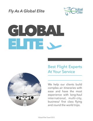 GLOBAL
ELITE
Best Flight Experts
At Your Service
!
We help our clients build
complex air itineraries with
ease and have the most
experience with long-haul
international, multi-city,
business/ ﬁrst class ﬂying
and round the world trips.
Fly As A Global Elite
Global Elite Travel 2015
 