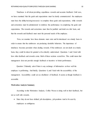 RETAINING HIGH QUALITY EMPLOYEES THROUGH GAIN SHARING 10
Timeliness is all about providing expeditious rewards and accurate feedback. Until now,
we have examined that the goals and expectations must be clearly communicated: the employees
must have the ability/training/resources to complete those goals and expectations, while rewards
and corrections must be administered to reinforce the performance in completing the goals and
expectations. The rewards and corrections must then be justified and dealt on a fair basis, and
that the rewards and feedback must meet the personal needs of the employee.
Now, we examine how these elements must exist and be introduced on a timely basis in
order to ensure that the reinforcers are producing desirable behaviors. The importance of
timeliness becomes prevalent when dealing rewards. If the reinforcers are not dealt on a timely
basis, they could be taken for granted or be critically undervalued. Questions 1 and 3 deal with
how often feedback and rewards come. Both of these sections scored low. This could mean that
management does not provide enough feedback or incentive to better performance.
Question 2 blatantly asks if there is any exchange of information on how well the
employee is performing. And finally, Questions 4, and 5 deal with the accessibility of the
management. Accessibility could act as a facilitator of feedback. It seems as though feedback is
accessible.
Motivation Analysis Summary
According to this Motivation Analysis, Coffee Waves is doing well in their feedback, but
not so well with rewards.
 Since they do not have defined job descriptions, job positions tend to be seen by
employees as ambiguous.
 