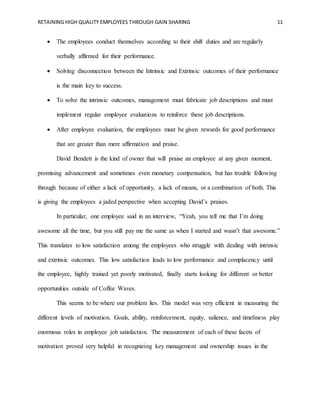 RETAINING HIGH QUALITY EMPLOYEES THROUGH GAIN SHARING 11
 The employees conduct themselves according to their shift duties and are regularly
verbally affirmed for their performance.
 Solving disconnection between the Intrinsic and Extrinsic outcomes of their performance
is the main key to success.
 To solve the intrinsic outcomes, management must fabricate job descriptions and must
implement regular employee evaluations to reinforce these job descriptions.
 After employee evaluation, the employees must be given rewards for good performance
that are greater than mere affirmation and praise.
David Bendett is the kind of owner that will praise an employee at any given moment,
promising advancement and sometimes even monetary compensation, but has trouble following
through because of either a lack of opportunity, a lack of means, or a combination of both. This
is giving the employees a jaded perspective when accepting David’s praises.
In particular, one employee said in an interview, “Yeah, you tell me that I’m doing
awesome all the time, but you still pay me the same as when I started and wasn’t that awesome.”
This translates to low satisfaction among the employees who struggle with dealing with intrinsic
and extrinsic outcomes. This low satisfaction leads to low performance and complacency until
the employee, highly trained yet poorly motivated, finally starts looking for different or better
opportunities outside of Coffee Waves.
This seems to be where our problem lies. This model was very efficient in measuring the
different levels of motivation. Goals, ability, reinforcement, equity, salience, and timeliness play
enormous roles in employee job satisfaction. The measurement of each of these facets of
motivation proved very helpful in recognizing key management and ownership issues in the
 