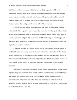 RETAINING HIGH QUALITY EMPLOYEES THROUGH GAIN SHARING 19
it is.If a task is of low importance and the business is of high capability, it falls in the
'Distractions' category. Items in this category could distract management from more pressing
matters and can potentially be harmful to the business. Though the tasks we listed are viable
business ventures, we felt the focus must be on the physical coffee shop instead of outside
business ventures that could potentially divide staff and divert attention.
Coffee Waves only had one apparent item that falls under the 'Black Hole' category,
which is both of low importance and low capability, and that is expanding product lines. Coffee
Waves offers an enormous variety of products and the shop is literally running out of space to
store the ingredients and parts of these products. We felt that focusing on expanding product
lines even further would be of low importance because they offer so much already, and of low
capability due to spatial constraints.
Challenges presented very diverse answers, but the most prevalent were the merging of
all 4 local locations and keeping a consistent culture between the 4. Currently, the Port Aransas
store is removed from the three Corpus Christi locations, both staff and monetarily. Bendett is
the sole owner of the Port Aransas location and partial owner of the Corpus Christi locations. In
order to attain greater fluidity, the operational disconnect between these location must be
corrected.
'Opportunities' was a very easy section to write. Coffee Waves is highly capable of many
important things that would help them flourish. Of these, we felt that hiring a General Manager
and holding staff meetings would be the most beneficial if Bendett is wanting to foster a
consistent culture between his four coffee shops. This model proved to be very useful in
identifying the tasks and items that are prevalent and important for Coffee Waves to accomplish
or avoid or put off until a later time.
 