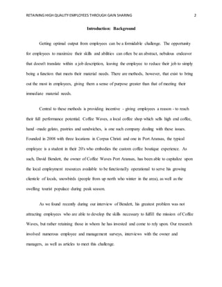 RETAINING HIGH QUALITY EMPLOYEES THROUGH GAIN SHARING 2
Introduction: Background
Getting optimal output from employees can be a formidable challenge. The opportunity
for employees to maximize their skills and abilities can often be an abstract, nebulous endeavor
that doesn't translate within a job description, leaving the employee to reduce their job to simply
being a function that meets their material needs. There are methods, however, that exist to bring
out the most in employees, giving them a sense of purpose greater than that of meeting their
immediate material needs.
Central to these methods is providing incentive - giving employees a reason - to reach
their full performance potential. Coffee Waves, a local coffee shop which sells high end coffee,
hand -made gelato, pastries and sandwiches, is one such company dealing with these issues.
Founded in 2008 with three locations in Corpus Christi and one in Port Aransas, the typical
employee is a student in their 20's who embodies the custom coffee boutique experience. As
such, David Bendett, the owner of Coffee Waves Port Aransas, has been able to capitalize upon
the local employment resources available to be functionally operational to serve his growing
clientele of locals, snowbirds (people from up north who winter in the area), as well as the
swelling tourist populace during peak season.
As we found recently during our interview of Bendett, his greatest problem was not
attracting employees who are able to develop the skills necessary to fulfill the mission of Coffee
Waves, but rather retaining those in whom he has invested and come to rely upon. Our research
involved numerous employee and management surveys, interviews with the owner and
managers, as well as articles to meet this challenge.
 