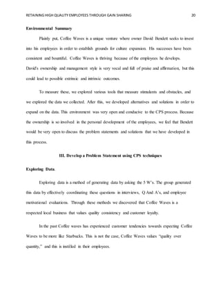 RETAINING HIGH QUALITY EMPLOYEES THROUGH GAIN SHARING 20
Environmental Summary
Plainly put, Coffee Waves is a unique venture where owner David Bendett seeks to invest
into his employees in order to establish grounds for culture expansion. His successes have been
consistent and bountiful. Coffee Waves is thriving because of the employees he develops.
David's ownership and management style is very vocal and full of praise and affirmation, but this
could lead to possible extrinsic and intrinsic outcomes.
To measure these, we explored various tools that measure stimulants and obstacles, and
we explored the data we collected. After this, we developed alternatives and solutions in order to
expand on the data. This environment was very open and conducive to the CPS process. Because
the ownership is so involved in the personal development of the employees, we feel that Bendett
would be very open to discuss the problem statements and solutions that we have developed in
this process.
III. Develop a Problem Statement using CPS techniques
Exploring Data.
Exploring data is a method of generating data by asking the 5 W’s. The group generated
this data by effectively coordinating these questions in interviews, Q And A’s, and employee
motivational evaluations. Through these methods we discovered that Coffee Waves is a
respected local business that values quality consistency and customer loyalty.
In the past Coffee waves has experienced customer tendencies towards expecting Coffee
Waves to be more like Starbucks. This is not the case, Coffee Waves values “quality over
quantity,” and this is instilled in their employees.
 
