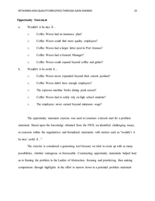 RETAINING HIGH QUALITY EMPLOYEES THROUGH GAIN SHARING 22
Opportunity Statement
a. Wouldn't it be nice if…
o Coffee Waves had an insurance plan?
o Coffee Waves could find more quality employees?
o Coffee Waves had a larger labor pool in Port Aransas?
o Coffee Waves had a General Manager?
o Coffee Waves could expand beyond coffee and gelato?
b. Wouldn't it be awful if…
o Coffee Waves never expanded beyond their current position?
o Coffee Waves didn't have enough employees?
o The espresso machine broke during peak season?
o Coffee Waves had to solely rely on high school students?
o The employees never earned beyond minimum wage?
The opportunity statement exercise was used to construct a decent start for a problem
statement. Based upon the knowledge obtained from the 5WH, we identified challenging issues,
or concerns within the organization and formulated statements with starters such as “wouldn’t it
be nice/ awful if…”
The exercise is considered a generating tool because we tried to come up with as many
possibilities, whether outrageous or foreseeable. Constructing opportunity statements helped lead
us to framing the problem in the Ladder of Abstraction, focusing and prioritizing, then making
comparisons through highlights in the effort to narrow down to a potential problem statement
 