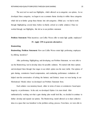 RETAINING HIGH QUALITY EMPLOYEES THROUGH GAIN SHARING 25
The next tool we used was Highlights, which allowed us to categorize our options. As we
developed these categories, we began to see a common theme develop in within these categories
which led us to further group these themes into sub-categories. (Mind you - we had to work
through Highlighting several times before we finally arrived at a viable solution.) Once we
worked through our Highlights, this led us to our problem statement.
Problem Statement: What incentives can Coffee Waves offer to retain high quality employees?
IV. Apply CPS to generate alternatives
Brainwriting
Brainwriting Problem Statement: How can Coffee Waves retain high performing employees
by offering incentives?
After performing Highlighting and developing our Problem Statement, we were able to
use the Brainwriting tool to develop ideas for possible solutions. We started with three options
and developed them through four stages to see which option was the most viable. Our options of
gain sharing, commission based compensation, and conducting performance evaluations all
helped start the conversation of solving the Intrinsic and Extrinsic issues we were having in our
Motivational Model, where we developed our Problem Statement from.
Each solution was monetary-based, either in terms of raises or commission based upon
longevity or performance. In the end, we developed Option A in most detail. After
mathematically working out what a gain sharing plan would look like, we decided to continue to
further develop and expand our options. The Brainwriting model allowed us to share collective
ideas in a space that was beneficial to the problem solving process. From there, we were able to
 
