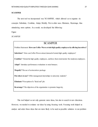 RETAINING HIGH QUALITY EMPLOYEES THROUGH GAIN SHARING 27
SCAMPER
The next tool we incorporated was 'SCAMPER', which allowed us to organize six
concepts: Substitute, Combine, Adapt, Modify, Put to other uses, Eliminate, Rearrange, thus
stimulating more options. As a result, we developed the following:
Figure
SCAMPER
SCAMPER
Problem Statement: Howcan Coffee Waves retain high quality employees by offering incentives?
Substitute? How can Coffee Waves attract (instead of retain) high quality employees?
Combine? Retain the high quality employees, and have them train/mentor the moderate employees.
Adapt? Introduce performance evaluations to mete bonuses.
Magnify? The use of an incentives package.
Put others to use? Offer management internships to university students?
Eliminate? Perception of a "dead end" job.
Rearrange? The objectives of the organization to promote longevity.
This tool helped us not only generate more ideas, but also to search in new directions.
However, we needed to evaluate our ideas by using focusing tools. Focusing tools helped us
analyze and select those ideas that are more likely to be used as possible solutions to our problem
 